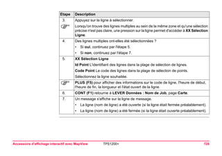 Accessoire d'affichage interactif avec MapView TPS1200+ 726 
3. 
Appuyez sur la ligne à sélectionner. 
) 
Lorsqu'on trouve des lignes multiples au sein de la même zone et qu'une sélection précise n'est pas claire, une pression sur la ligne permet d'accéder à XX Sélection Ligne. 
4. 
Des lignes multiples ont-elles été sélectionnées ? 
•Si oui, continuez par l'étape 5. 
•Si non, continuez par l'étape 7. 
5. 
XX Sélection Ligne 
Id Point L'identifiant des lignes dans la plage de sélection de lignes. 
Code Point Le code des lignes dans la plage de sélection de points. 
Sélectionnez la ligne souhaitée. 
) 
PLUS (F5) pour afficher des informations sur le code de ligne, l'heure de début, l'heure de fin, la longueur et l'état ouvert de la ligne. 
6. 
CONT (F1) retourne à LEVER Données : Nom de Job, page Carte. 
7. 
Un message s'affiche sur la ligne de message. 
•La ligne (nom de ligne) a été ouverte (si la ligne était fermée préalablement). 
•La ligne (nom de ligne) a été fermée (si la ligne était ouverte préalablement). 
Etape Description 
 