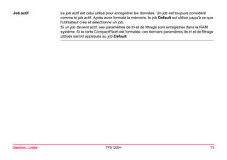 Gestion...Jobs TPS1200+ 73 
Job actif 
Le job actif est celui utilisé pour enregistrer les données. Un job est toujours considéré comme le job actif. Après avoir formaté la mémoire, le job Default est utilisé jusqu'à ce que l'utilisateur crée et sélectionne un job. 
Si un job devient actif, ses paramètres de tri et de filtrage sont enregistrés dans la RAM système. Si la carte CompactFlash est formatée, ces derniers paramètres de tri et de filtrage utilisés seront appliqués au job Default.  