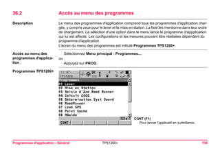 Programmes d'application - Général TPS1200+ 730 
36.2Accès au menu des programmes 
Description 
Le menu des programmes d'application comprend tous les programmes d'application chargés, y compris ceux pour le lever et la mise en station. La liste les mentionne dans leur ordre de chargement. La sélection d'une option dans le menu lance le programme d'appplication qui lui est affecté. Les configurations et les mesures pouvant être réalisées dépendent du programme d'application. 
L'écran du menu des programmes est intitulé Programmes TPS1200+. 
Accès au menu des programmes d'application 
Sélectionnez Menu principal : Programmes.... 
ou 
Appuyez sur PROG. 
Programmes TPS1200+ 
CONT (F1) 
Pour lancer l'applicatif en surbrillance.  