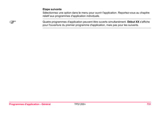 Programmes d'application - Général TPS1200+ 731 
Etape suivante 
Sélectionnez une option dans le menu pour ouvrir l'application. Reportez-vous au chapitre relatif aux programmes d'application individuels. 
) 
Quatre programmes d'application peuvent être ouverts simultanément. Début XX s'affiche pour l'ouverture du premier programme d'application, mais pas pour les suivants.  