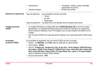 COGO TPS1200+ 733 
Distances et gisements 
Type de distances : 
Les possibilités sont les suivantes 
•Terrain 
•En plan 
•Ellipsoïdale 
Types de gisement : 
Les gisements sont calculés dans le système plan local. 
Codage de points COGO 
•Le codage thématique est disponible dans COGO Résultats XX au terme du calcul géométrique. Le codage thématique des points COGO est identique au codage des points mesurés. Reportez-vous à "8 Codage" pour de plus amples informations sur le codage. 
•Pour le calcul COGO, les codes des points originaux sont repris des points COGO calculés. 
Propriétés 
de points COGO 
Les propriétés enregistrées avec les points COGO sont les suivantes : 
•Classe : soit MESUR, soit CTRL selon la méthode de calcul COGO. 
•Sous-classe : COGO 
•Source : Pt Base Arc, Double Arc Cntr, Pt Arc Exc., Pt Arc Segmt, COGO Division de surface, COGO Trans Rotat Pt, COGO Point Lancé, Inters.(Gis Gis), Inters.(Gis Dst), Inters.(Dst Dst), Inters.(4 Pts), Pt Ligne Base, Exc. Ligne ou Pt Ligne Segmt selon la méthode de calcul COGO utilisée. 
•Source d'instrument : TPS 
•Intersections 
•Translation, rotation, facteur d'échelle (association de points) 
•Calculs de lignes 
•Division de surface  