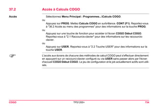 COGO TPS1200+ 734 
37.2Accès à Calculs COGO 
Accès 
Sélectionnez Menu Principal : Programmes...Calculs COGO. 
ou 
Appuyez sur PROG. Mettez Calculs COGO en surbrillance. CONT (F1). Reportez-vous à "36.2 Accès au menu des programmes" pour des informations sur la touche PROG. 
ou 
Appuyez sur une touche de fonction pour accéder à l'écran COGO Début COGO. Reportez-vous à "2.1 Raccourcis-clavier" pour des informations sur les raccourcis- clavier. 
ou 
Appuyez sur USER. Reportez-vous à "2.2 Touche USER" pour des informations sur la touche USER. 
) 
L'accès aux écrans de chacune des méthodes de calcul COGO peut s'effectuer directement en appuyant sur un raccourci-clavier configuré ou via USER sans passer alors par l'écran d'accueil COGO Début COGO. Le jeu de configuration et le job actuellement actifs sont utilisés.  