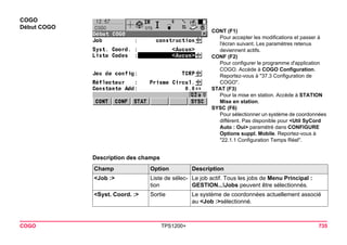 COGO TPS1200+ 735 
COGO 
Début COGO 
CONT (F1) 
Pour accepter les modifications et passer à l'écran suivant. Les paramètres retenus deviennent actifs. 
CONF (F2) 
Pour configurer le programme d'application COGO. Accède à COGO Configuration. Reportez-vous à "37.3 Configuration de COGO". 
STAT (F3) 
Pour la mise en station. Accède à STATION Mise en station. 
SYSC (F6) 
Pour sélectionner un système de coordonnées différent. Pas disponible pour <Util SyCord Auto : Oui> paramétré dans CONFIGURE Options suppl. Mobile. Reportez-vous à "22.1.1 Configuration Temps Réel". 
Description des champsChamp 
Option 
Description 
<Job :> 
Liste de sélection 
Le job actif. Tous les jobs de Menu Principal : GESTION...Jobs peuvent être sélectionnés. 
<Syst. Coord. :> 
Sortie 
Le système de coordonnées actuellement associé au <Job :>sélectionné.  