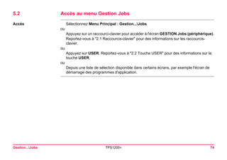 Gestion...Jobs TPS1200+ 74 
5.2Accès au menu Gestion Jobs 
Accès 
Sélectionnez Menu Principal : Gestion...Jobs. 
ou 
Appuyez sur un raccourci-clavier pour accéder à l'écran GESTION Jobs (périphérique). 
Reportez-vous à "2.1 Raccourcis-clavier" pour des informations sur les raccourcis- clavier. 
ou 
Appuyez sur USER. Reportez-vous à "2.2 Touche USER" pour des informations sur la touche USER. 
ou 
Depuis une liste de sélection disponible dans certains écrans, par exemple l'écran de démarrage des programmes d'application.  