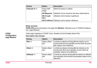 COGO TPS1200+ 747 
Etape suivante 
PAGE (F6) permet de passer à la page des Résidus. Reportez-vous à "COGO Configuration, page Résidus". 
COGO 
Configuration, 
page Résidus 
Cette page s'applique à COGO Trans, Rotation & Fact Echelle (Assoc Pts). 
Description des champs 
<Calculer Z :> 
Texte d'affichage 
Définit la hauteur à utiliser. 
Util Moyenne 
Utilisation d'une moyenne des deux observations. 
Util Z supérieur 
Utilisation de la hauteur supérieure. 
Util Z inférieur 
Utilisation de la hauteur inférieure. 
Champ Option Description 
Champ 
Option 
Description 
<Est :> 
Saisie utilisateur 
La limite au-dessus de laquelle les résidus sur la coordonnée Est sont signalés comme étant de possibles valeurs hors tolérance. 
<Nord :> 
Saisie utilisateur 
La limite au-dessus de laquelle les résidus sur la coordonnée Nord sont signalés comme étant de possibles valeurs hors tolérance. 
<Altitude :> 
Saisie utilisateur 
La limite au-dessus de laquelle les résidus en altitude sont signalés comme étant de possibles valeurs hors tolérance.  