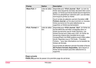 COGO TPS1200+ 749 
Etape suivante 
PAGE (F6) permet de passer à la première page de cet écran. 
<Nom Fich :> 
Liste de sélection 
Disponible pour <Fich Journal : Oui>. Le nom du fichier dans lequel les données devraient être consignées. Un fichier journal est stocké dans le répertoire DATA du périphérique mémoire actif. Les données sont toujours jointes au fichier. 
Ouvrir la liste de sélection permet d'accéder à XX Fichiers Journal, où l'on peut nommer un nouveau fichier journal et où l'on peut sélectionner ou supprimer un fichier journal existant. 
<Fich. Format :> 
Liste de sélection 
Disponible pour <Fich Journal : Oui>. Un fichier de format définit les données consignées dans un fichier journal ainsi que le mode d'écriture. Les fichiers format sont créés avec LGO. Un fichier de format doit d'abord être transféré de la carte CompactFlash à la RAM système avant d'être sélectionné. Reportez-vous à "24 Outils...Transfert Fichiers..." pour des informations sur le transfert de fichiers de formats. 
Ouvrir la liste de sélection permet d'accéder à l'écran XX Fichiers formats disponibles, dans lequel un fichier format existant peut être sélectionné ou supprimé. 
Champ Option Description 
 