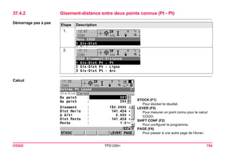 COGO TPS1200+ 754 
37.4.2Gisement-distance entre deux points connus (Pt - Pt) 
Démarrage pas à pasEtape 
Description 
1. 
2. 
Calcul 
STOCK (F1) 
Pour stocker le résultat. 
LEVER (F5) 
Pour mesurer un point connu pour le calcul COGO. 
SHIFT CONF (F2) 
Pour configurer le programme. 
PAGE (F6) 
Pour passer à une autre page de l'écran.  