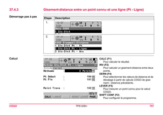 COGO TPS1200+ 757 
37.4.3Gisement-distance entre un point connu et une ligne (Pt - Ligne) 
Démarrage pas à pasEtape 
Description 
1. 
2. 
Calcul 
CALC (F1) 
Pour calculer le résultat. 
INV (F2) 
Pour calculer un gisement-distance entre deux points. 
DERN (F4) 
Pour sélectionner les valeurs de distance et de décalage à partir de calculs COGO de gisement - distance précédents. 
LEVER (F5) 
Pour mesurer un point connu pour le calcul COGO. 
SHIFT CONF (F2) 
Pour configurer le programme.  