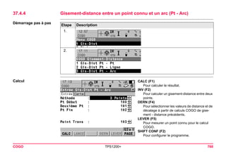 COGO TPS1200+ 760 
37.4.4Gisement-distance entre un point connu et un arc (Pt - Arc) 
Démarrage pas à pasEtape 
Description 
1. 
2. 
Calcul 
CALC (F1) 
Pour calculer le résultat. 
INV (F2) 
Pour calculer un gisement-distance entre deux points. 
DERN (F4) 
Pour sélectionner les valeurs de distance et de décalage à partir de calculs COGO de gisement - distance précédents. 
LEVER (F5) 
Pour mesurer un point connu pour le calcul COGO. 
SHIFT CONF (F2) 
Pour configurer le programme.  