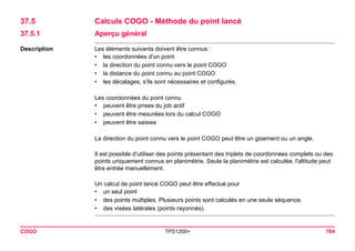COGO TPS1200+ 764 
37.5Calculs COGO - Méthode du point lancé 
37.5.1Aperçu général 
Description 
Les éléments suivants doivent être connus : 
•les coordonnées d'un point 
•la direction du point connu vers le point COGO 
•la distance du point connu au point COGO 
•les décalages, s'ils sont nécessaires et configurés. 
Les coordonnées du point connu 
•peuvent être prises du job actif 
•peuvent être mesurées lors du calcul COGO 
•peuvent être saisies 
La direction du point connu vers le point COGO peut être un gisement ou un angle. 
Il est possible d'utiliser des points présentant des triplets de coordonnées complets ou des points uniquement connus en planimétrie. Seule la planimétrie est calculée, l'altitude peut être entrée manuellement. 
Un calcul de point lancé COGO peut être effectué pour 
•un seul point 
•des points multiples. Plusieurs points sont calculés en une seule séquence. 
•des visées latérales (points rayonnés).  
