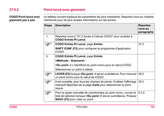 COGO TPS1200+ 767 
37.5.2Point lancé avec gisement 
COGO Point lancé avec gisement pas à pas 
Le tableau suivant explique les paramètres les plus importants. Reportez-vous au chapitre mentionné pour de plus amples informations sur les écrans. Etape 
Description 
Reportez- vous au paragraphe 
1. 
Reportez-vous à "37.2 Accès à Calculs COGO" pour accéder à COGO Entrée Pt Lancé. 
) 
COGO Entrée Pt Lancé, page Entrée 
37.3 
SHIFT CONF (F2) pour configurer le programme d'application COGO. 
2. 
COGO Entrée Pt Lancé, page Entrée 
<Méthode : Gisement> 
<Du point :> L'identifiant du point connu pour le calcul COGO. 
Sélectionnez un point à utiliser. 
) 
LEVER (F5) lorsque <Du point :> est en surbrillance. Pour mesurer un point connu pour le calcul de COGO. 
48.2 
) 
Il est possible, pour tous les champs de points, d'utiliser l'affichage interactif MapView de la page Carte pour sélectionner le point requis. 
35.5 
) 
Pour la saisie manuelle de coordonnées du point connu, ouvrez la liste de sélection lorsque <Du point :> est en surbrillance. Pressez NOUV (F2) pour créer un point. 
6.3.2  