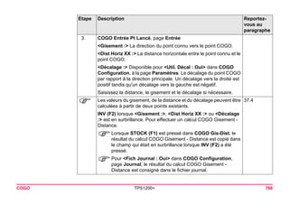 COGO TPS1200+ 768 
3. 
COGO Entrée Pt Lancé, page Entrée 
<Gisement :> La direction du point connu vers le point COGO. 
<Dist Horiz XX :> La distance horizontale entre le point connu et le point COGO. 
<Décalage :> Disponible pour <Util. Décal : Oui> dans COGO Configuration, à la page Paramètres. Le décalage du point COGO par rapport à la direction principale. Un décalage vers la droite est positif tandis qu'un décalage vers la gauche est négatif. 
Saisissez la distance, le gisement et le décalage si nécessaire. 
) 
Les valeurs du gisement, de la distance et du décalage peuvent être calculées à partir de deux points existants. 
37.4 
INV (F2) lorsque <Gisement :>, <Dist Horiz XX :> ou <Décalage :> est en surbrillance. Pour effectuer un calcul COGO Gisement - Distance. 
)Lorsque STOCK (F1) est pressé dans COGO Gis-Dist, le résultat du calcul COGO Gisement - Distance est copié dans le champ qui était en surbrillance lorsque INV (F2) a été pressé. 
)Pour <Fich Journal : Oui> dans COGO Configuration, page Journal, le résultat du calcul COGO Gisement - Distance est consigné dans le fichier journal. 
Etape Description Reportez-vous 
au 
paragraphe 
 