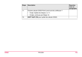 COGO TPS1200+ 772 
11. 
D'autres calculs COGO Point Lancé sont-ils à effectuer ? 
•Si oui, répétez les étapes 2. à 11. 
•Si non, continuez par l'étape 12. 
12. 
SHIFT QUIT (F6) pour quitter les calculs COGO. 
Etape Description Reportez-vous 
au 
paragraphe 
 