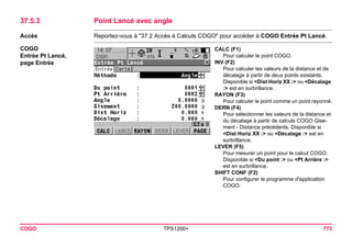 COGO TPS1200+ 773 
37.5.3Point Lancé avec angle 
Accès 
Reportez-vous à "37.2 Accès à Calculs COGO" pour accéder à COGO Entrée Pt Lancé. 
COGO 
Entrée Pt Lancé, 
page Entrée 
CALC (F1) 
Pour calculer le point COGO. 
INV (F2) 
Pour calculer les valeurs de la distance et de décalage à partir de deux points existants. Disponible si <Dist Horiz XX :> ou <Décalage :> est en surbrillance. 
RAYON (F3) 
Pour calculer le point comme un point rayonné. 
DERN (F4) 
Pour sélectionner les valeurs de la distance et du décalage à partir de calculs COGO Gisement - Distance précédents. Disponible si <Dist Horiz XX :> ou <Décalage :> est en surbrillance. 
LEVER (F5) 
Pour mesurer un point pour le calcul COGO. Disponible si <Du point :> ou <Pt Arrière :> est en surbrillance. 
SHIFT CONF (F2) 
Pour configurer le programme d'application COGO.  