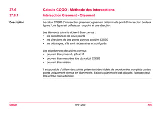 COGO TPS1200+ 776 
37.6Calculs COGO - Méthode des intersections 
37.6.1Intersection Gisement - Gisement 
Description 
Le calcul COGO d'intersection gisement - gisement détermine le point d'intersection de deux lignes. Une ligne est définie par un point et une direction. 
Les éléments suivants doivent être connus : 
•les coordonnées de deux points 
•les directions de ces points connus au point COGO 
•les décalages, s'ils sont nécessaires et configurés 
Les coordonnées des points connus 
•peuvent être prises du job actif 
•peuvent être mesurées lors du calcul COGO 
•peuvent être saisies 
Il est possible d'utiliser des points présentant des triplets de coordonnées complets ou des points uniquement connus en planimétrie. Seule la planimétrie est calculée, l'altitude peut être entrée manuellement.  