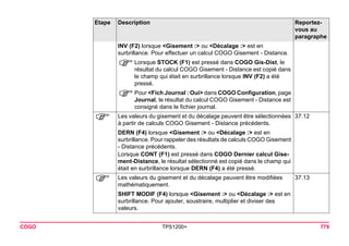 COGO TPS1200+ 779 
INV (F2) lorsque <Gisement :> ou <Décalage :> est en surbrillance. Pour effectuer un calcul COGO Gisement - Distance. 
)Lorsque STOCK (F1) est pressé dans COGO Gis-Dist, le résultat du calcul COGO Gisement - Distance est copié dans le champ qui était en surbrillance lorsque INV (F2) a été pressé. 
)Pour <Fich Journal : Oui> dans COGO Configuration, page Journal, le résultat du calcul COGO Gisement - Distance est consigné dans le fichier journal. 
) 
Les valeurs du gisement et du décalage peuvent être sélectionnées à partir de calculs COGO Gisement - Distance précédents. 
37.12 
DERN (F4) lorsque <Gisement :> ou <Décalage :> est en surbrillance. Pour rappeler des résultats de calculs COGO Gisement - Distance précédents. 
Lorsque CONT (F1) est pressé dans COGO Dernier calcul Gisement- Distance, le résultat sélectionné est copié dans le champ qui était en surbrillance lorsque DERN (F4) a été pressé. 
) 
Les valeurs du gisement et du décalage peuvent être modifiées mathématiquement. 
37.13 
SHIFT MODIF (F4) lorsque <Gisement :> ou <Décalage :> est en surbrillance. Pour ajouter, soustraire, multiplier et diviser des valeurs. 
Etape Description Reportez-vous 
au 
paragraphe 
 