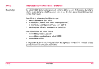COGO TPS1200+ 783 
37.6.2Intersection avec Gisement - Distance 
Description 
Le calcul COGO d'intersection gisement - distance définit le point d'intersection d'une ligne et d'un cercle. La ligne est définie par un point et une direction. Le cercle est défini par son centre et son rayon. 
Les éléments suivants doivent être connus : 
•les coordonnées de deux points 
•la direction du premier point connu vers le point COGO 
•la distance du second point connu au point COGO 
•les décalages, s'ils sont nécessaires et configurés 
Les coordonnées des points connus 
•peuvent être prises du job actif 
•peuvent être mesurées lors du calcul COGO 
•peuvent être saisies 
Il est possible d'utiliser des points présentant des triplets de coordonnées complets ou des points uniquement connus en planimétrie.  