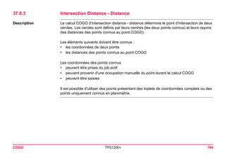 COGO TPS1200+ 788 
37.6.3Intersection Distance - Distance 
Description 
Le calcul COGO d'intersection distance - distance détermine le point d'intersection de deux cercles. Les cercles sont définis par leurs centres (les deux points connus) et leurs rayons (les distances des points connus au point COGO). 
Les éléments suivants doivent être connus : 
•les coordonnées de deux points 
•les distances des points connus au point COGO 
Les coordonnées des points connus 
•peuvent être prises du job actif 
•peuvent provenir d'une occupation manuelle du point durant le calcul COGO 
•peuvent être saisies 
Il est possible d'utiliser des points présentant des triplets de coordonnées complets ou des points uniquement connus en planimétrie.  