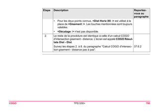 COGO TPS1200+ 790 
•Pour les deux points connus, <Dist Horiz XX :> est utilisé à la place de <Gisement :>. Les touches mentionnées sont toujours valables. 
•<Décalage :> n'est pas disponible. 
2. 
Le reste de la procédure est identique à celle d'un calcul COGO d'intersection gisement - distance. L'écran est appelé COGO Résultats Dist - Dist. 
Suivez les étapes 2. à 8. du paragraphe "Calcul COGO d'intersection gisement - distance pas à pas". 
37.6.2 
Etape Description Reportez-vous 
au 
paragraphe 
 