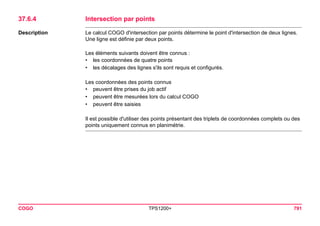 COGO TPS1200+ 791 
37.6.4Intersection par points 
Description 
Le calcul COGO d'intersection par points détermine le point d'intersection de deux lignes. Une ligne est définie par deux points. 
Les éléments suivants doivent être connus : 
•les coordonnées de quatre points 
•les décalages des lignes s'ils sont requis et configurés. 
Les coordonnées des points connus 
•peuvent être prises du job actif 
•peuvent être mesurées lors du calcul COGO 
•peuvent être saisies 
Il est possible d'utiliser des points présentant des triplets de coordonnées complets ou des points uniquement connus en planimétrie.  