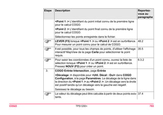 COGO TPS1200+ 793 
<Point 1 :> L'identifiant du point initial connu de la première ligne pour le calcul COGO. 
<Point 2 :> L'identifiant du point final connu de la première ligne pour le calcul COGO. 
Sélectionnez les points enregistrés dans le fichier. 
) 
LEVER (F5) lorsque <Point 1 :> ou <Point 2 :> est en surbrillance. Pour mesurer un point connu pour le calcul de COGO. 
48.2 
) 
Il est possible, pour tous les champs de points, d'utiliser l'affichage interactif MapView de la page Carte pour sélectionner le point requis. 
35.5 
) 
Pour saisir les coordonnées d'un point connu, ouvrez la liste de sélection lorsque <Point 1 :> ou <Point 2 :> est en surbrillance. Pressez NOUV (F2) pour créer un point. 
6.3.2 
3. 
COGO Entrée Intersection, page Entrée 
<Décalage :> disponible pour <Util. Décal : Oui> dans COGO Configuration, à la page Paramètres. Le décalage de la ligne dans la direction du <Point 1 :> au <Point 2 :>. Un décalage vers la droite est positif tandis qu'un décalage vers la gauche est négatif. 
Saisissez le décalage au besoin. 
) 
La valeur du décalage peut être calculée à partir de deux points existants. 
37.4 
Etape Description Reportez-vous 
au 
paragraphe 
 
