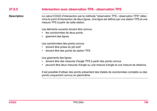 COGO TPS1200+ 796 
37.6.5Intersection avec observation TPS - observation TPS 
Description 
Le calcul COGO d'intersection par la méthode "observation TPS - observation TPS" détermine le point d'intersection de deux lignes. Une ligne est définie par une station TPS et une mesure TPS à partir de cette station. 
Les éléments suivants doivent être connus : 
•les coordonnées de deux points 
•gisement des lignes 
Les coordonnées des points connus 
•doivent être prises du job actif 
•doivent être des points de station TPS 
Les gisements des lignes 
•doivent être des mesures d'angle TPS à partir des points connus 
•peuvent être deux mesures d'angle ou une mesure d'angle et une mesure de distance. 
Il est possible d'utiliser des points présentant des triplets de coordonnées complets ou des points uniquement connus en planimétrie.  