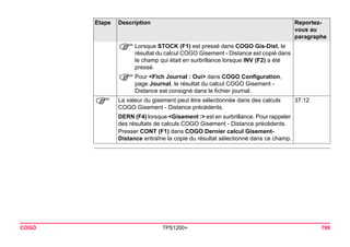 COGO TPS1200+ 799 
)Lorsque STOCK (F1) est pressé dans COGO Gis-Dist, le résultat du calcul COGO Gisement - Distance est copié dans le champ qui était en surbrillance lorsque INV (F2) a été pressé. 
)Pour <Fich Journal : Oui> dans COGO Configuration, page Journal, le résultat du calcul COGO Gisement - Distance est consigné dans le fichier journal. 
) 
La valeur du gisement peut être sélectionnée dans des calculs COGO Gisement - Distance précédents. 
37.12 
DERN (F4) lorsque <Gisement :> est en surbrillance. Pour rappeler des résultats de calculs COGO Gisement - Distance précédents. 
Presser CONT (F1) dans COGO Dernier calcul Gisement- Distance entraîne la copie du résultat sélectionné dans ce champ. 
Etape Description Reportez-vous 
au 
paragraphe 
 