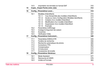 Table des matières TPS1200+ 8 
14.5 Importation de données en format DXF 310 
15Copie...Copie Points entre Jobs312 
16Config...Paramètres Lever...314 
16.1 Modèles d'identifiants 314 
16.1.1 Vue d'ensemble des modèles d'identifiants 314 
16.1.2 Accès au menu Configuration Modèles Identifiants 317 
16.1.3 Création d'un modèle d'identifiant 319 
16.1.4 Modification d'un modèle d'identifiant 323 
16.1.5 Suppression d'un modèle d'identifiant 325 
16.1.6 Exemple 326 
16.2 Paramètres d'affichage 329 
16.3 Codage & Argument de Liaison 337 
16.4 Excentres 344 
16.5 Vérification Cible 347 
17Config...Paramètres Instrument...349 
17.1 Paramètres EDM & ATR 349 
17.2 Fenêtre de recherche 356 
17.3 Recherche automatique de prisme 360 
17.4 Corrections TPS 363 
17.5 Compensateur 370 
17.6 Id Instrument 372 
17.7 Accessoires de lunette 374 
18Config...Paramètres Généraux377 
18.1 Mode Assistant 377 
18.2 Raccourcis et USER 379 
18.3 Unités et Formats 383 
 