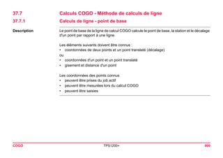 COGO TPS1200+ 800 
37.7Calculs COGO - Méthode de calculs de ligne 
37.7.1Calculs de ligne - point de base 
Description 
Le point de base de la ligne de calcul COGO calcule le point de base, la station et le décalage d'un point par rapport à une ligne. 
Les éléments suivants doivent être connus : 
•coordonnées de deux points et un point translaté (décalage) 
ou 
•coordonnées d'un point et un point translaté 
•gisement et distance d'un point 
Les coordonnées des points connus 
•peuvent être prises du job actif 
•peuvent être mesurées lors du calcul COGO 
•peuvent être saisies  