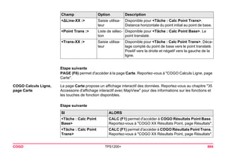 COGO TPS1200+ 804 
Etape suivante 
PAGE (F6) permet d'accéder à la page Carte. Reportez-vous à "COGO Calculs Ligne, page Carte". 
COGO Calculs Ligne, page Carte 
La page Carte propose un affichage interactif des données. Reportez-vous au chapitre "35 Accessoire d'affichage interactif avec MapView" pour des informations sur les fonctions et les touches de fonction disponibles. 
Etape suivante 
<ΔLine-XX :> 
Saisie utilisateur 
Disponible pour <Tâche : Calc Point Trans>. Distance horizontale du point initial au point de base. 
<Point Trans :> 
Liste de sélection 
Disponible pour <Tâche : Calc Point Base>. Le point translaté. 
<Trans-XX :> 
Saisie utilisateur 
Disponible pour <Tâche : Calc Point Trans>. Décalage compté du point de base vers le point translaté. Positif vers la droite et négatif vers la gauche de la ligne. 
Champ Option Description 
SI 
ALORS 
<Tâche : Calc Point Base> 
CALC (F1) permet d'accéder à COGO Résultats Point Base. Reportez-vous à "COGO XX Résultats Point, page Résultats". 
<Tâche : Calc Point Trans> 
CALC (F1) permet d'accéder à COGO Résultats Point Trans. Reportez-vous à "COGO XX Résultats Point, page Résultats".  