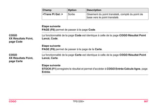 COGO TPS1200+ 807 
Etape suivante 
PAGE (F6) permet de passer à la page Code. 
COGO 
XX Résultats Point, page Code 
La fonctionnalité de la page Code est identique à celle de la page COGO Résultat Point Lancé, Code. 
Etape suivante 
PAGE (F6) permet de passer à la page de la Carte. 
COGO 
XX Résultats Point, page Carte 
La fonctionnalité de la page Carte est identique à celle de la page COGO Résultat Point Lancé, Carte. 
Etape suivante 
STOCK (F1) enregistre le résultat et permet d'accéder à COGO Entrée Calculs ligne, page Entrée. 
<Trans Pt Gst :> 
Sortie 
Gisement du point translaté, compté du point de base vers le point translaté. 
Champ Option Description 
 