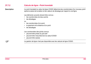 COGO TPS1200+ 808 
37.7.2Calculs de ligne - Point translaté 
Description 
Le point translaté du calcul de ligne COGO détermine les coordonnées d'un nouveau point après la saisie de la station et les valeurs de décalage par rapport à une ligne. 
Les éléments suivants doivent être connus : 
•les coordonnées de deux points 
•les décalages 
ou 
•les coordonnées d'un point 
•le gisement et la distance d'un point 
•les décalages 
Les coordonnées des points connus 
•peuvent être prises du job actif 
•peuvent être mesurées lors du calcul COGO 
•peuvent être saisies 
) 
La gestion de ligne n'est pas disponible avec les calculs de ligne COGO.  