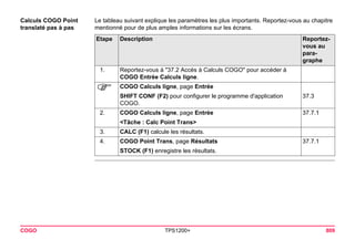 COGO TPS1200+ 809 
Calculs COGO Point translaté pas à pas 
Le tableau suivant explique les paramètres les plus importants. Reportez-vous au chapitre mentionné pour de plus amples informations sur les écrans. Etape 
Description 
Reportez- vous au paragraphe 
1. 
Reportez-vous à "37.2 Accès à Calculs COGO" pour accéder à COGO Entrée Calculs ligne. 
) 
COGO Calculs ligne, page Entrée 
SHIFT CONF (F2) pour configurer le programme d'application COGO. 
37.3 
2. 
COGO Calculs ligne, page Entrée 
37.7.1 
<Tâche : Calc Point Trans> 
3. 
CALC (F1) calcule les résultats. 
4. 
COGO Point Trans, page Résultats 
37.7.1 
STOCK (F1) enregistre les résultats.  