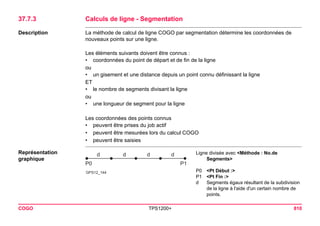 COGO TPS1200+ 810 
37.7.3Calculs de ligne - Segmentation 
Description 
La méthode de calcul de ligne COGO par segmentation détermine les coordonnées de nouveaux points sur une ligne. 
Les éléments suivants doivent être connus : 
•coordonnées du point de départ et de fin de la ligne 
ou 
•un gisement et une distance depuis un point connu définissant la ligne 
ET 
•le nombre de segments divisant la ligne 
ou 
•une longueur de segment pour la ligne 
Les coordonnées des points connus 
•peuvent être prises du job actif 
•peuvent être mesurées lors du calcul COGO 
•peuvent être saisies 
Représentation graphique 
GPS12_144ddddP0P1 
Ligne divisée avec <Méthode : No.de Segments> 
P0<Pt Début :> 
P1<Pt Fin :> 
dSegments égaux résultant de la subdivision de la ligne à l'aide d'un certain nombre de points.  