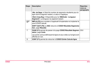 COGO TPS1200+ 813 
<No. de Segs :> Décrit le nombre de segments résultants pour la ligne dont le segment restant, si celui-ci s'applique. 
<Dern long Seg :> Disponible pour la <Méthode : Longueur Segment>. La longueur du segment restant. 
) 
IMPLA (F5) pour accéder à l'applicatif d'implantation et implanter le point COGO calculé. 
SHIFT QUIT (F6) ou ESC retourne à COGO Résultats Segmentation, page Résultat. 
7. 
PAGE (F1) permet de passer à la page COGO Résultats Segmentation, page Carte 
35.6 
Les points connus définissant la ligne et ceux créés sur la ligne sont affichés en noir. 
8. 
CONT (F1) permet de retourner à COGO Entrée Calculs ligne. 
Etape Description Reportez-vous 
au 
paragraphe 
 