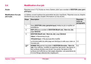 Gestion...Jobs TPS1200+ 82 
5.4Modification d'un job 
Accès 
Reportez-vous à "5.2 Accès au menu Gestion Jobs" pour accéder à GESTION Jobs (périphérique). 
Modification d'un job pas à pas 
Le tableau suivant explique les paramètres les plus importants. Reportez-vous au chapitre mentionné pour de plus amples informations sur les écrans. Etape 
Description 
Reportez- vous au paragraphe 
1. 
Dans GESTION Jobs (périphérique) mettez le job à modifier en surbrillance. 
2. 
EDIT (F3) pour accéder à GESTION Modif Job : Nom du Job, page Général. 
3. 
GESTION Modif Job : Nom du Job, page Général 
<Nom :> Renommez le job. 
<Périphérique :> Ne peut pas être modifié. 
La fonctionnalité de cette page est identique à celle pour créer un nouveau job. 
5.3 
) 
DONNE (F5) permet d'accéder à GESTION Données : Nom du Job. Pour afficher, modifier et supprimer des points, des lignes et des surfaces stockés avec le job. Les points, les lignes et les surfaces sont affichés sur des pages séparées. Les paramètres de tri et de filtrage sélectionnés s'appliquent. 
6.2  