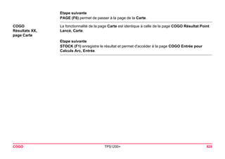 COGO TPS1200+ 820 
Etape suivante 
PAGE (F6) permet de passer à la page de la Carte. 
COGO 
Résultats XX, 
page Carte 
La fonctionnalité de la page Carte est identique à celle de la page COGO Résultat Point Lancé, Carte. 
Etape suivante 
STOCK (F1) enregistre le résultat et permet d'accéder à la page COGO Entrée pour Calculs Arc, Entrée.  
