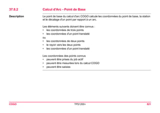 COGO TPS1200+ 821 
37.8.2Calcul d'Arc - Point de Base 
Description 
Le point de base du calcul d'arc COGO calcule les coordonnées du point de base, la station et le décalage d'un point par rapport à un arc. 
Les éléments suivants doivent être connus : 
•les coordonnées de trois points 
•les coordonnées d'un point translaté 
ou 
•les coordonnées de deux points 
•le rayon vers les deux points 
•les coordonnées d'un point translaté 
Les coordonnées des points connus 
•peuvent être prises du job actif 
•peuvent être mesurées lors du calcul COGO 
•peuvent être saisies  
