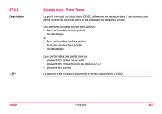 COGO TPS1200+ 824 
37.8.3Calculs d'arc - Point Trans 
Description 
Le point translaté du calcul d'arc COGO détermine les coordonnées d'un nouveau point après l'entrée de données d'arc et de décalage par rapport à un arc. 
Les éléments suivants doivent être connus : 
•les coordonnées de trois points 
•les décalages 
ou 
•les coordonnées de deux points 
•le rayon vers les deux points 
•les décalages 
Les coordonnées des points connus 
•peuvent être prises du job actif 
•peuvent être mesurées lors du calcul COGO 
•peuvent être saisies 
) 
La gestion d'arc n'est pas disponible avec les calculs d'arc COGO.  