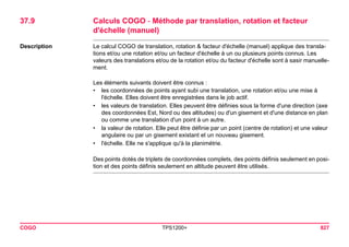 COGO TPS1200+ 827 
37.9Calculs COGO - Méthode par translation, rotation et facteur d'échelle (manuel) 
Description 
Le calcul COGO de translation, rotation & facteur d'échelle (manuel) applique des translations et/ou une rotation et/ou un facteur d'échelle à un ou plusieurs points connus. Les valeurs des translations et/ou de la rotation et/ou du facteur d'échelle sont à sasir manuellement. 
Les éléments suivants doivent être connus : 
•les coordonnées de points ayant subi une translation, une rotation et/ou une mise à l'échelle. Elles doivent être enregistrées dans le job actif. 
•les valeurs de translation. Elles peuvent être définies sous la forme d'une direction (axe des coordonnées Est, Nord ou des altitudes) ou d'un gisement et d'une distance en plan ou comme une translation d'un point à un autre. 
•la valeur de rotation. Elle peut être définie par un point (centre de rotation) et une valeur angulaire ou par un gisement existant et un nouveau gisement. 
•l'échelle. Elle ne s'applique qu'à la planimétrie. 
Des points dotés de triplets de coordonnées complets, des points définis seulement en position et des points définis seulement en altitude peuvent être utilisés.  