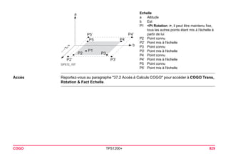 GPS12_157abP1P3P4P5P2P5’P4’ P3’P2’ 
COGO TPS1200+ 829 
Accès 
Reportez-vous au paragraphe "37.2 Accès à Calculs COGO" pour accéder à COGO Trans, Rotation & Fact Echelle. 
Echelle 
aAltitude 
bEst 
P1<Pt Rotation :>, il peut être maintenu fixe, tous les autres points étant mis à l'échelle à partir de lui 
P2Point connu 
P2’Point mis à l'échelle 
P3Point connu 
P3’Point mis à l'échelle 
P4Point connu 
P4’Point mis à l'échelle 
P5Point connu 
P5’Point mis à l'échelle  