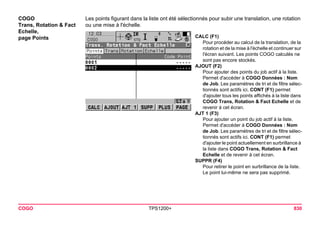 COGO TPS1200+ 830 
COGO 
Trans, Rotation & Fact Echelle, 
page Points 
Les points figurant dans la liste ont été sélectionnés pour subir une translation, une rotation ou une mise à l'échelle. 
CALC (F1) 
Pour procéder au calcul de la translation, de la rotation et de la mise à l'échelle et continuer sur l'écran suivant. Les points COGO calculés ne sont pas encore stockés. 
AJOUT (F2) 
Pour ajouter des points du job actif à la liste. Permet d'accéder à COGO Données : Nom de Job. Les paramètres de tri et de filtre sélectionnés sont actifs ici. CONT (F1) permet d'ajouter tous les points affichés à la liste dans COGO Trans, Rotation & Fact Echelle et de revenir à cet écran. 
AJT 1 (F3) 
Pour ajouter un point du job actif à la liste. Permet d'accéder à COGO Données : Nom de Job. Les paramètres de tri et de filtre sélectionnés sont actifs ici. CONT (F1) permet d'ajouter le point actuellement en surbrillance à la liste dans COGO Trans, Rotation & Fact Echelle et de revenir à cet écran. 
SUPPR (F4) 
Pour retirer le point en surbrillance de la liste. Le point lui-même ne sera pas supprimé.  