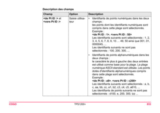 COGO TPS1200+ 833 
Description des champs 
Champ Option Description 
<de Pt ID :> et 
<vers Pt ID :> 
Saisie utilisa- 
teur 
• Identifiants de points numériques dans les deux 
champs : 
les points dont les identifiants numériques sont 
compris dans cette plage sont sélectionnés. 
Exemple : 
<de Pt ID : 1>, <vers Pt ID : 50> 
Les identifiants suivants sont sélectionnés : 1, 2, 3, 4, 5, 6, 7, 8, 9, 10…. 49, 50 ainsi que 001, 01, 
0000045, ... 
Les identifiants suivants ne sont pas 
sélectionnés: 100, 200, 300, ... 
• Identifiants de points alphanumériques dans les 
deux champs : 
le caractère le plus à gauche des deux entrées 
est utilisé comme base pour la plage. La plage 
numérique ASCII standard est utilisée. Les points 
dotés d'identifiants alphanumériques compris 
dans cette plage sont sélectionnés. 
Exemple : 
<de Pt ID : a9>, <vers Pt ID : c200> 
Les identifiants suivants sont sélectionnés : a, b, c, aa, bb, cc, a1, b2, c3, c4, c5, a610, ... 
Les identifiants de points suivants ne sont pas 
sélectionnés : d100, e, 200, 300, tzz ...  
