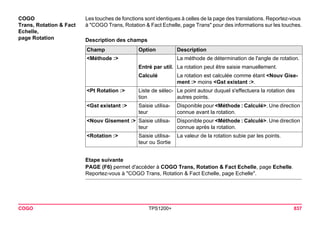 COGO TPS1200+ 837 
COGO 
Trans, Rotation & Fact Echelle, 
page Rotation 
Les touches de fonctions sont identiques à celles de la page des translations. Reportez-vous à "COGO Trans, Rotation & Fact Echelle, page Trans" pour des informations sur les touches. 
Description des champsChamp 
Option 
Description 
<Méthode :> 
La méthode de détermination de l'angle de rotation. 
Entré par util. 
La rotation peut être saisie manuellement. 
Calculé 
La rotation est calculée comme étant <Nouv Gisement :> moins <Gst existant :>. 
<Pt Rotation :> 
Liste de sélection 
Le point autour duquel s'effectuera la rotation des autres points. 
<Gst existant :> 
Saisie utilisateur 
Disponible pour <Méthode : Calculé>. Une direction connue avant la rotation. 
<Nouv Gisement :> 
Saisie utilisateur 
Disponible pour <Méthode : Calculé>. Une direction connue après la rotation. 
<Rotation :> 
Saisie utilisateur ou Sortie 
La valeur de la rotation subie par les points. 
Etape suivante 
PAGE (F6) permet d'accéder à COGO Trans, Rotation & Fact Echelle, page Echelle. Reportez-vous à "COGO Trans, Rotation & Fact Echelle, page Echelle".  