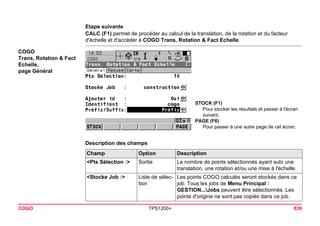 COGO TPS1200+ 839 
Etape suivante 
CALC (F1) permet de procéder au calcul de la translation, de la rotation et du facteur d'échelle et d'accéder à COGO Trans, Rotation & Fact Echelle. 
COGO 
Trans, Rotation & Fact Echelle, 
page Général 
STOCK (F1) 
Pour stocker les résultats et passer à l'écran suivant. 
PAGE (F6) 
Pour passer à une autre page de cet écran. 
Description des champsChamp 
Option 
Description 
<Pts Sélection :> 
Sortie 
Le nombre de points sélectionnés ayant subi une translation, une rotation et/ou une mise à l'échelle. 
<Stocke Job :> 
Liste de sélection 
Les points COGO calculés seront stockés dans ce job. Tous les jobs de Menu Principal : GESTION...Jobs peuvent être sélectionnés. Les points d'origine ne sont pas copiés dans ce job.  