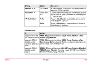 COGO TPS1200+ 840 
Etape suivanteSI 
ALORS 
les paramètres utilisés sont à visualiser 
PAGE (F6) permet d'accéder à COGO Trans, Rotation & Fact Echelle, page Résumé. 
les points COGO calculés sont à visualiser graphiquement 
PAGE (F6) permet d'accéder à COGO Trans, Rotation & Fact Echelle, page Carte. Les points d'origine sont présentés en grisé, les points COGO étant affichés en noir. 
les points COGO calculés sont à stocker 
STOCK (F1) permet d'accéder à COGO Trans, Rotation & Fac Ech RESULT, page Résultat. Reportez-vous à "COGO Trans, Rotation & Fac Ech RESULT page Résultat". 
<Ajouter Id :> 
Oui ou Non 
Active l'utilisation d'identifiants supplémentaires pour les points COGO calculés. 
<Identifiant :> 
Saisie utilisateur 
L'identifiant comportant quatre caractères au plus est ajouté avant ou après l'identifiant de base des points COGO calculés. 
<Préfix/Suffix :> 
Préfix 
Ajoute l'<Identifiant :> paramétré avant les identifiants de points originaux. 
Suffix 
Ajoute l'<Identifiant :> paramétré après les identifiants de points originaux. 
Champ Option Description 
 