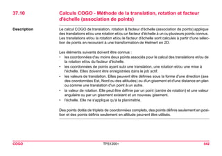 COGO TPS1200+ 842 
37.10Calculs COGO - Méthode de la translation, rotation et facteur d'échelle (association de points) 
Description 
Le calcul COGO de translation, rotation & facteur d'échelle (association de points) applique des translations et/ou une rotation et/ou un facteur d'échelle à un ou plusieurs points connus. Les translations et/ou la rotation et/ou le facteur d'échelle sont calculés à partir d'une sélection de points en recourant à une transformation de Helmert en 2D. 
Les éléments suivants doivent être connus : 
•les coordonnées d'au moins deux points associés pour le calcul des translations et/ou de la rotation et/ou du facteur d'échelle. 
•les coordonnées de points ayant subi une translation, une rotation et/ou une mise à l'échelle. Elles doivent être enregistrées dans le job actif. 
•les valeurs de translation. Elles peuvent être définies sous la forme d'une direction (axe des coordonnées Est, Nord ou des altitudes) ou d'un gisement et d'une distance en plan ou comme une translation d'un point à un autre. 
•la valeur de rotation. Elle peut être définie par un point (centre de rotation) et une valeur angulaire ou par un gisement existant et un nouveau gisement. 
•l'échelle. Elle ne s'applique qu'à la planimétrie. 
Des points dotés de triplets de coordonnées complets, des points définis seulement en position et des points définis seulement en altitude peuvent être utilisés.  