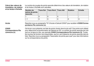 COGO TPS1200+ 843 
Calcul des valeurs de translation, de rotation et du facteur d'échelle 
Le nombre de couples de points associés détermine si les valeurs de translation, de rotation et de facteur d'échelle sont calculées. Nombre de paires de points associés 
Trans Est 
Trans Nord 
Trans Alti 
Rotation 
Echelle 
1 
X 
X 
X 
- 
- 
> 1 
X 
X 
X 
X 
X 
Accès 
Reportez-vous au paragraphe "37.2 Accès à Calculs COGO" pour accéder à COGO Correspondance Pts communs (n). 
COGO 
Correspondance Pts communs (n) 
Cet écran vous présente une liste de points choisis dans le job actif. Ces points sont utilisés pour déterminer la transformation de Helmert en 2D. Le nombre de points associés est indiqué sur la ligne du titre, par exemple COGO Correspondance Pts communs (3). Toutes les touches de fonction sont disponibles, sauf en cas d'absence de points associés dans la liste. Reportez-vous au paragraphe "Association de points pas à pas" pour des informations sur la correspondance de points.  