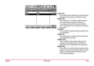 COGO TPS1200+ 844 
CALC (F1) 
Pour confirmer les sélections, calculer la transformation et poursuivre sur l'écran suivant. 
NOUV (F2) 
Pour associer un nouveau couple de points. Ce couple est alors ajouté à la liste. Un nouveau point peut être occupé manuellement. Reportez-vous à "Association de points pas à pas". 
(F3) EDIT 
Pour modifier le couple de points associés mis en surbrillance. 
SUPP (F4) 
Pour supprimer le couple de points associés en surbrillance de la liste. 
ASSOC (F5) 
Pour modifier le type d'association pour un couple de points associés en surbrillance. Reportez-vous à "Description des colonnes". 
RESID (F6) 
Pour afficher une liste de points associés utilisés pour le calcul de la transformation avec les résidus correspondants. Reportez-vous à "Fixer des paramètres".  