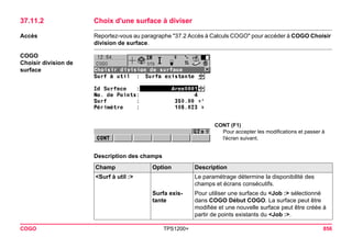 COGO TPS1200+ 856 
37.11.2Choix d'une surface à diviser 
Accès 
Reportez-vous au paragraphe "37.2 Accès à Calculs COGO" pour accéder à COGO Choisir division de surface. 
COGO 
Choisir division de surface 
CONT (F1) 
Pour accepter les modifications et passer à l'écran suivant. 
Description des champsChamp 
Option 
Description 
<Surf à util :> 
Le paramétrage détermine la disponibilité des champs et écrans consécutifs. 
Surfa existante 
Pour utiliser une surface du <Job :> sélectionné dans COGO Début COGO. La surface peut être modifiée et une nouvelle surface peut être créée à partir de points existants du <Job :>.  